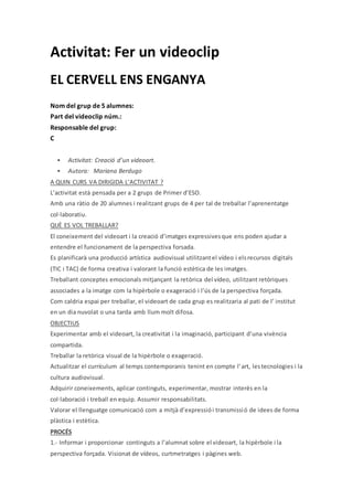 Activitat: Fer un videoclip
EL CERVELL ENS ENGANYA
Nom del grup de 5 alumnes:
Part del videoclip núm.:
Responsable del grup:
C
 Activitat: Creació d’un videoart.
 Autora: Mariana Berdugo
A QUIN CURS VA DIRIGIDA L’ACTIVITAT ?
L’activitat està pensada per a 2 grups de Primer d’ESO.
Amb una ràtio de 20 alumnes i realitzant grups de 4 per tal de treballar l’aprenentatge
col·laboratiu.
QUÈ ES VOL TREBALLAR?
El coneixement del videoart i la creació d’imatges expressivesque ens poden ajudar a
entendre el funcionament de la perspectiva forsada.
Es planificarà una producció artística audiovisual utilitzantel vídeo i elsrecursos digitals
(TIC i TAC) de forma creativa i valorant la funció estètica de les imatges.
Treballant conceptes emocionals mitjançant la retòrica del vídeo, utilitzant retòriques
associades a la imatge com la hipèrbole o exageració i l’ús de la perspectiva forçada.
Com caldria espai per treballar, el videoart de cada grup es realitzaria al pati de l’ institut
en un dia nuvolat o una tarda amb llum molt difosa.
OBJECTIUS
Experimentar amb el videoart, la creativitat i la imaginació, participant d’una vivència
compartida.
Treballar la retòrica visual de la hipèrbole o exageració.
Actualitzar el currículum al temps contemporanis tenint en compte l’art, lestecnologies i la
cultura audiovisual.
Adquirir coneixements, aplicar continguts, experimentar, mostrar interès en la
col·laboració i treball en equip. Assumir responsabilitats.
Valorar el llenguatge comunicació com a mitjà d’expressiói transmissió de idees de forma
plàstica i estètica.
PROCÉS
1.- Informar i proporcionar continguts a l’alumnat sobre el videoart, la hipèrbole i la
perspectiva forçada. Visionat de vídeos, curtmetratges i pàgines web.
 