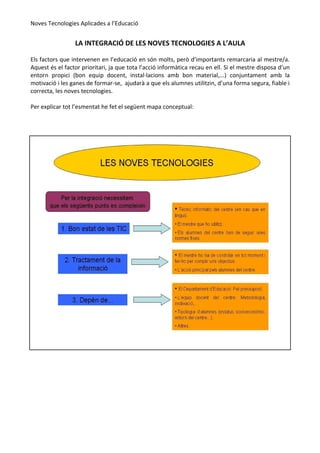 Noves Tecnologies Aplicades a l’Educació


                 LA INTEGRACIÓ DE LES NOVES TECNOLOGIES A L’AULA

Els factors que intervenen en l’educació en són molts, però d’importants remarcaria al mestre/a.
Aquest és el factor prioritari, ja que tota l’acció informàtica recau en ell. Si el mestre disposa d’un
entorn propici (bon equip docent, instal·lacions amb bon material,...) conjuntament amb la
motivació i les ganes de formar-se, ajudarà a que els alumnes utilitzin, d’una forma segura, fiable i
correcta, les noves tecnologies.

Per explicar tot l’esmentat he fet el següent mapa conceptual:
 