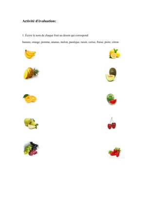 Activité d'évaluation:

1. Écrire le nom de chaque fruit au dessin qui correspond
banane, orange, pomme, ananas, melon, pastèque, raisin, cerise, fraise, poire, citron

 