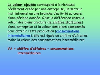 La valeur ajoutée correspond à la richesse
réellement créée par une entreprise, un secteur
institutionnel ou une branche d’activité au cours
d’une période donnée. C’est la différence entre la
valeur des biens produits (le chiffre d’affaires)
d’une entreprise et la valeur des biens consommés
pour obtenir cette production (consommations
intermédiaires). Elle est égale au chiffre d’affaires
moins la valeur des consommations intermédiaires.
VA = chiffre d’affaires – consommations
intermédiaires
 