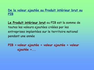 De la valeur ajoutée au Produit intérieur brut ou
PIB
Le Produit intérieur brut ou PIB est la somme de
toutes les valeurs ajoutées créées par les
entreprises implantées sur le territoire national
pendant une année
PIB = valeur ajoutée + valeur ajoutée + valeur
ajoutée +...
 