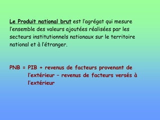 Le Produit national brut est l’agrégat qui mesure
l’ensemble des valeurs ajoutées réalisées par les
secteurs institutionnels nationaux sur le territoire
national et à l’étranger.
PNB = PIB + revenus de facteurs provenant de
l’extérieur – revenus de facteurs versés à
l’extérieur
 