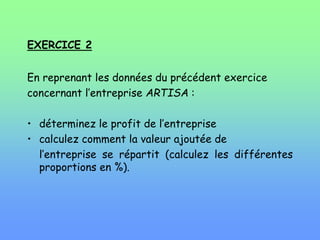 EXERCICE 2
En reprenant les données du précédent exercice
concernant l’entreprise ARTISA :
• déterminez le profit de l’entreprise
• calculez comment la valeur ajoutée de
l’entreprise se répartit (calculez les différentes
proportions en %).
 