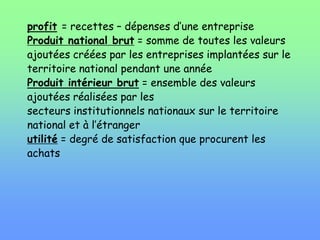 profit = recettes – dépenses d’une entreprise
Produit national brut = somme de toutes les valeurs
ajoutées créées par les entreprises implantées sur le
territoire national pendant une année
Produit intérieur brut = ensemble des valeurs
ajoutées réalisées par les
secteurs institutionnels nationaux sur le territoire
national et à l’étranger
utilité = degré de satisfaction que procurent les
achats
 