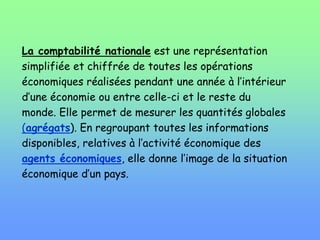 La comptabilité nationale est une représentation
simplifiée et chiffrée de toutes les opérations
économiques réalisées pendant une année à l’intérieur
d’une économie ou entre celle-ci et le reste du
monde. Elle permet de mesurer les quantités globales
(agrégats). En regroupant toutes les informations
disponibles, relatives à l’activité économique des
agents économiques, elle donne l’image de la situation
économique d’un pays.
 