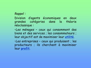 Rappel :
Division d’agents économiques en deux
grandes catégories dans la théorie
néoclassique :
•Les ménages – ceux qui consomment des
biens et des services ; les consommateurs ;
leur objectif est de maximiser leur utilité.
•Les entreprises – ceux qui produisent ; les
producteurs ; ils cherchent à maximiser
leur profit.
 