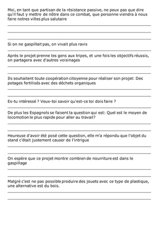 Moi, en tant que partisan de la résistance passive, ne peux pas que dire
qu'il faut y mettre de nôtre dans ce combat, que personne viendra à nous
faire notres villes plus salutaire
____________________________________________________________
____________________________________________________________
____________________________________________________________
Si on ne gaspillait pas, on vivait plus ravis
____________________________________________________________
Après le projet prenne les gens aux tripes, et une fois les objectifs réussis,
on partagera avec d'autres voisinages
____________________________________________________________
____________________________________________________________
Ils souhaitent toute coopération citoyenne pour réaliser son projet: Des
potages fertilisés avec des déchets organiques
____________________________________________________________
____________________________________________________________
Es-tu intéressé ? Veux-toi savoir qu'est-ce toi dois faire ?
____________________________________________________________
De plus les Espagnols se faisent la question qui est: Quel est le moyen de
locomotion le plus rapide pour aller au travail?
____________________________________________________________
____________________________________________________________
Heureuse d'avoir été posé cette question, elle m'a répondu que l'objet du
stand c'était justement causer de l'intrigue
____________________________________________________________
____________________________________________________________
On espère que ce projet montre combien de nourriture est dans le
gaspillage
____________________________________________________________
____________________________________________________________
Malgré c'est ne pas possible produire des jouets avec ce type de plastique,
une alternative est du bois.
____________________________________________________________
____________________________________________________________
 