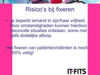 Risico’s bij fixeren Je beperkt iemand in zijn/haar vrijheid. Door omstandigheden kunnen hierdoor risicovolle situaties ontstaan, soms met zelfs dodelijke afloop. Het fixeren van patiënten/cliënten is nooit 100% veilig! 