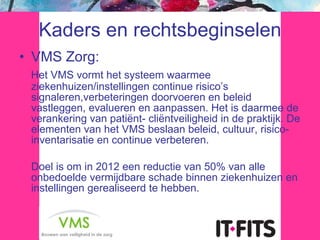Kaders en rechtsbeginselen VMS Zorg: Het VMS vormt het systeem waarmee ziekenhuizen/instellingen continue risico’s signaleren,verbeteringen doorvoeren en beleid vastleggen, evalueren en aanpassen. Het is daarmee de verankering van patiënt- cliëntveiligheid in de praktijk. De elementen van het VMS beslaan beleid, cultuur, risico-inventarisatie en continue verbeteren. Doel is om in 2012 een reductie van 50% van alle onbedoelde vermijdbare schade binnen ziekenhuizen en instellingen gerealiseerd te hebben. 
