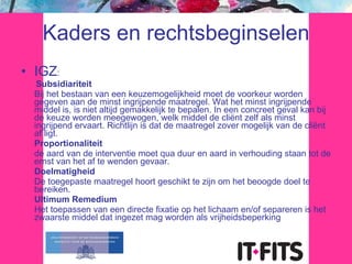 Kaders en rechtsbeginselen IGZ : Subsidiariteit Bij het bestaan van een keuzemogelijkheid moet de voorkeur worden gegeven aan de minst ingrijpende maatregel. Wat het minst ingrijpende middel is, is niet altijd gemakkelijk te bepalen. In een concreet geval kan bij de keuze worden meegewogen, welk middel de cliënt zelf als minst ingrijpend ervaart. Richtlijn is dat de maatregel zover mogelijk van de cliënt af ligt. Proportionaliteit de aard van de interventie moet qua duur en aard in verhouding staan tot de ernst van het af te wenden gevaar. Doelmatigheid De toegepaste maatregel hoort geschikt te zijn om het beoogde doel te bereiken. Ultimum Remedium Het toepassen van een directe fixatie op het lichaam en/of separeren is het zwaarste middel dat ingezet mag worden als vrijheidsbeperking 