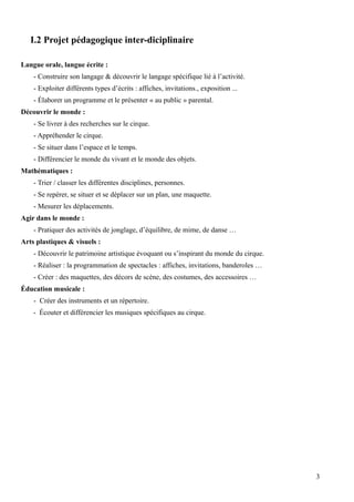 I.2 Projet pédagogique inter-diciplinaire
Langue orale, langue écrite :
- Construire son langage & découvrir le langage spécifique lié à l’activité.
- Exploiter différents types d’écrits : affiches, invitations., exposition ...
- Élaborer un programme et le présenter « au public » parental.
Découvrir le monde :
- Se livrer à des recherches sur le cirque.
- Appréhender le cirque.
- Se situer dans l’espace et le temps.
- Différencier le monde du vivant et le monde des objets.
Mathématiques :
- Trier / classer les différentes disciplines, personnes.
- Se repérer, se situer et se déplacer sur un plan, une maquette.
- Mesurer les déplacements.
Agir dans le monde :
- Pratiquer des activités de jonglage, d’équilibre, de mime, de danse …
Arts plastiques & visuels :
- Découvrir le patrimoine artistique évoquant ou s’inspirant du monde du cirque.
- Réaliser : la programmation de spectacles : affiches, invitations, banderoles …
- Créer : des maquettes, des décors de scène, des costumes, des accessoires …
Éducation musicale :
- Créer des instruments et un répertoire.
- Écouter et différencier les musiques spécifiques au cirque.
3
 