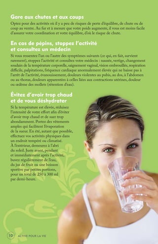 Gare aux chutes et aux coups
 Optez pour des activités où il y a peu de risques de perte d’équilibre, de chute ou de
 coup au ventre. Au fur et à mesure que votre poids augmente, il vous est moins facile
 d’assurer votre coordination et votre équilibre, d’où le risque de chute.

 En cas de pépins, stoppez l’activité
 et consultez un médecin
 Si vous ressentez l’un ou l’autre des symptômes suivants (ce qui, en fait, survient
 rarement), stoppez l’activité et consultez votre médecin : nausée, vertige, changement
 soudain de la température corporelle, saignement vaginal, vision embrouillée, respiration
 diﬃcile, palpitations, fréquence cardiaque anormalement élevée qui ne baisse pas à
 l’arrêt de l’activité, évanouissement, douleurs violentes au pubis, au dos, à l’abdomen
 ou au thorax, douleurs apparentées à celles liées aux contractions utérines, douleur
 ou œdème des mollets (rétention d’eau).

 Évitez d’avoir trop chaud
 et de vous déshydrater
 Si la température est élevée, réduisez
 l’intensité de votre eﬀort aﬁn d’éviter
 d’avoir trop chaud et de suer trop
 abondamment. Portez des vêtements
 amples qui facilitent l’évaporation
 de la sueur. En été, autant que possible,
 eﬀectuez vos activités physiques dans
 un endroit tempéré ou climatisé.
 À l’extérieur, demeurez à l’abri
 du soleil. Juste avant, pendant
 et immédiatement après l’activité,
 buvez régulièrement de l’eau,
 du jus de fruit ou une boisson
 sportive par petites portions,
 pour un total de 250 à 300 ml
 par demi-heure.




10   ACTIVE POUR LA VIE
 