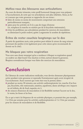 Méfiez-vous des blessures aux articulations
Au cours du dernier trimestre, votre proﬁl hormonal change pour vous préparer
à l’accouchement, de sorte que vos articulations sont plus relâchées. Ainsi, au fur
et à mesure que votre grossesse se rapproche de son terme :
_ faites de moins en moins de mouvements comportant une extension
   particulièrement marquée;
_ optez pour les activités où il n’y a pas de risque d’entorse
   (ex. remplacez la marche en sentiers par de la bicyclette stationnaire);
_ évitez les problèmes aux articulations pendant les exercices de musculation
   en diminuant le poids soulevé, quitte à augmenter le nombre de répétitions.

Évitez de rester couchée longtemps sur le dos
À partir du quatrième mois, cette position peut réduire le retour du sang veineux
provenant des jambes (c’est également pour cette raison qu’on recommande de
dormir sur le côté).

Ne bloquez pas votre respiration
Vous avez sans doute remarqué qu’on a tendance à bloquer sa respiration quand
on soulève un objet lourd. Une réaction à éviter, surtout durant la grossesse.
Respirez normalement lorsque vous faites des exercices de musculation.



Conclusion
En l’absence de contre-indications médicales, vous devriez demeurer physiquement
active pendant votre grossesse et reprendre l’entraînement après avoir récupéré de
l’accouchement. Aussi souvent que votre état vous le permet, faites :
_ pendant au moins 30 minutes, une activité cardiorespiratoire (ex. marche d’un bon
   pas, bicyclette, vélo stationnaire, natation, aquaforme, danse aérobique avec impacts
   au sol réduits, ski de fond, raquette, etc.);
_ des séances d’exercices de musculation et de ﬂexibilité mettant l’accent sur le dos,
   le ventre, les fesses et les bras.

En ce qui a trait à la fréquence de vos activités physiques, ce pourrait être, par exemple,
1 à 4 fois par semaine pour les activités cardiorespiratoires et 1 à 3 fois par semaine
pour les séances de musculation et de ﬂexibilité.




                                                      ACTIVITÉ PHYSIQUE ET GROSSESSE     11
 