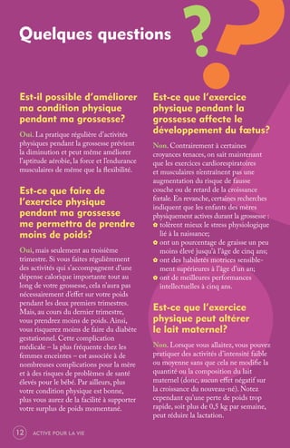 Quelques questions
                                                           ?
Est-il possible d’améliorer                   Est-ce que l’exercice
ma condition physique                         physique pendant la
pendant ma grossesse?                         grossesse affecte le
Oui. La pratique régulière d’activités        développement du fœtus?
physiques pendant la grossesse prévient       Non. Contrairement à certaines
la diminution et peut même améliorer          croyances tenaces, on sait maintenant
l’aptitude aérobie, la force et l’endurance   que les exercices cardiorespiratoires
musculaires de même que la ﬂexibilité.        et musculaires n’entraînent pas une
                                              augmentation du risque de fausse
Est-ce que faire de                           couche ou de retard de la croissance
l’exercice physique                           fœtale. En revanche, certaines recherches
                                              indiquent que les enfants des mères
pendant ma grossesse                          physiquement actives durant la grossesse :
me permettra de prendre                       _ tolèrent mieux le stress physiologique
moins de poids?                                  lié à la naissance;
                                              _ ont un pourcentage de graisse un peu
Oui, mais seulement au troisième                 moins élevé jusqu’à l’âge de cinq ans;
trimestre. Si vous faites régulièrement       _ ont des habiletés motrices sensible-
des activités qui s’accompagnent d’une           ment supérieures à l’âge d’un an;
dépense calorique importante tout au          _ ont de meilleures performances
long de votre grossesse, cela n’aura pas         intellectuelles à cinq ans.
nécessairement d’eﬀet sur votre poids
pendant les deux premiers trimestres.
Mais, au cours du dernier trimestre,          Est-ce que l’exercice
vous prendrez moins de poids. Ainsi,          physique peut altérer
vous risquerez moins de faire du diabète      le lait maternel?
gestationnel. Cette complication
médicale – la plus fréquente chez les         Non. Lorsque vous allaitez, vous pouvez
femmes enceintes – est associée à de          pratiquer des activités d’intensité faible
nombreuses complications pour la mère         ou moyenne sans que cela ne modiﬁe la
et à des risques de problèmes de santé        quantité ou la composition du lait
élevés pour le bébé. Par ailleurs, plus       maternel (donc, aucun eﬀet négatif sur
votre condition physique est bonne,           la croissance du nouveau-né). Notez
plus vous aurez de la facilité à supporter    cependant qu’une perte de poids trop
votre surplus de poids momentané.             rapide, soit plus de 0,5 kg par semaine,
                                              peut réduire la lactation.

12   ACTIVE POUR LA VIE
 