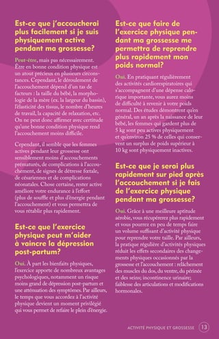 Est-ce que j’accoucherai                         Est-ce que faire de
plus facilement si je suis                       l’exercice physique pen-
physiquement active                              dant ma grossesse me
pendant ma grossesse?                            permettra de reprendre
Peut-être, mais pas nécessairement.              plus rapidement mon
Être en bonne condition physique est             poids normal?
un atout précieux en plusieurs circons-
                                                 Oui. En pratiquant régulièrement
tances. Cependant, le déroulement de
                                                 des activités cardiorespiratoires qui
l’accouchement dépend d’un tas de
                                                 s’accompagnent d’une dépense calo-
facteurs : la taille du bébé, la morpho-
                                                 rique importante, vous aurez moins
logie de la mère (ex. la largeur du bassin),
                                                 de diﬃculté à revenir à votre poids
l’élasticité des tissus, le nombre d’heures
                                                 normal. Des études démontrent qu’en
de travail, la capacité de relaxation, etc.
                                                 général, un an après la naissance de leur
On ne peut donc aﬃrmer avec certitude
                                                 bébé, les femmes qui gardent plus de
qu’une bonne condition physique rend
                                                 5 kg sont peu actives physiquement
l’accouchement moins diﬃcile.
                                                 et qu’environ 25 % de celles qui conser-
Cependant, il semble que les femmes              vent un surplus de poids supérieur à
actives pendant leur grossesse ont               10 kg sont physiquement inactives.
sensiblement moins d’accouchements
prématurés, de complications à l’accou-          Est-ce que je serai plus
chement, de signes de détresse fœtale,
de césariennes et de complications               rapidement sur pied après
néonatales. Chose certaine, rester active        l’accouchement si je fais
améliore votre endurance à l’eﬀort               de l’exercice physique
(plus de souﬄe et plus d’énergie pendant         pendant ma grossesse?
l’accouchement) et vous permettra de
vous rétablir plus rapidement.                   Oui. Grâce à une meilleure aptitude
                                                 aérobie, vous récupérerez plus rapidement
Est-ce que l’exercice                            et vous pourrez en peu de temps faire
                                                 un volume suﬃsant d’activité physique
physique peut m’aider                            pour reprendre votre taille. Par ailleurs,
à vaincre la dépression                          la pratique régulière d’activités physiques
post-partum?                                     réduit les eﬀets secondaires des change-
                                                 ments physiques occasionnés par la
Oui. À part les bienfaits physiques,             grossesse et l’accouchement : relâchement
l’exercice apporte de nombreux avantages         des muscles du dos, du ventre, du périnée
psychologiques, notamment un risque              et des seins; incontinence urinaire;
moins grand de dépression post-partum et         faiblesse des articulations et modiﬁcations
une atténuation des symptômes. Par ailleurs,     hormonales.
le temps que vous accordez à l’activité
physique devient un moment privilégié
qui vous permet de refaire le plein d’énergie.


                                                      ACTIVITÉ PHYSIQUE ET GROSSESSE     13
 