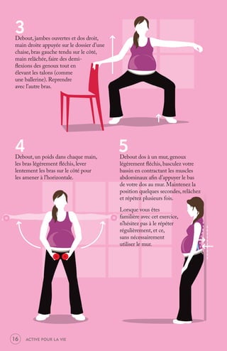 3
Debout, jambes ouvertes et dos droit,
main droite appuyée sur le dossier d’une
chaise, bras gauche tendu sur le côté,
main relâchée, faire des demi-
ﬂexions des genoux tout en
élevant les talons (comme
une ballerine). Reprendre
avec l’autre bras.




4
Debout, un poids dans chaque main,
                                           5
                                           Debout dos à un mur, genoux
les bras légèrement ﬂéchis, lever          légèrement ﬂéchis, basculez votre
lentement les bras sur le côté pour        bassin en contractant les muscles
les amener à l’horizontale.                abdominaux aﬁn d’appuyer le bas
                                           de votre dos au mur. Maintenez la
                                           position quelques secondes, relâchez
                                           et répétez plusieurs fois.

                                           Lorsque vous êtes
                                           familière avec cet exercice,
                                           n’hésitez pas à le répéter
                                           régulièrement, et ce,
                                           sans nécessairement
                                           utiliser le mur.




16   ACTIVE POUR LA VIE
 
