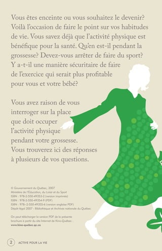 Vous êtes enceinte ou vous souhaitez le devenir?
Voilà l’occasion de faire le point sur vos habitudes
de vie. Vous savez déjà que l’activité physique est
bénéﬁque pour la santé. Qu’en est-il pendant la
grossesse? Devez-vous arrêter de faire du sport?
Y a-t-il une manière sécuritaire de faire
de l’exercice qui serait plus proﬁtable
pour vous et votre bébé?

Vous avez raison de vous
interroger sur la place
que doit occuper
l’activité physique
pendant votre grossesse.
Vous trouverez ici des réponses
à plusieurs de vos questions.


© Gouvernement du Québec, 2007
Ministère de l’Éducation, du Loisir et du Sport
ISBN : 978-2-550-49353-2 (version imprimée)
ISBN : 978-2-550-49354-9 (PDF)
ISBN : 978--2-550-49355-6 (version anglaise PDF)
Dépôt légal 2007 - Bibliothèque et Archives nationale du Québec

On peut télécharger la version PDF de la présente
brochure à partir du site Internet de Kino-Québec :
www.kino-quebec.qc.ca




2     ACTIVE POUR LA VIE
 