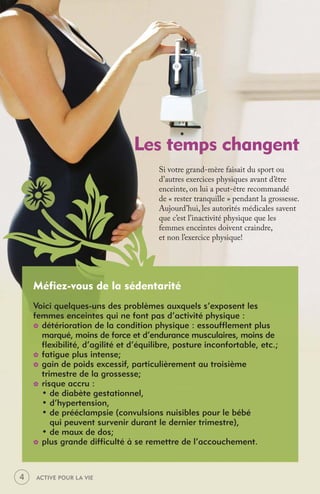 Les temps changent
                                       Si votre grand-mère faisait du sport ou
                                       d’autres exercices physiques avant d’être
                                       enceinte, on lui a peut-être recommandé
                                       de « rester tranquille » pendant la grossesse.
                                       Aujourd’hui, les autorités médicales savent
                                       que c’est l’inactivité physique que les
                                       femmes enceintes doivent craindre,
                                       et non l’exercice physique!




    Méfiez-vous de la sédentarité
    Voici quelques-uns des problèmes auxquels s’exposent les
    femmes enceintes qui ne font pas d’activité physique :
    _ détérioration de la condition physique : essoufflement plus
      marqué, moins de force et d’endurance musculaires, moins de
      flexibilité, d’agilité et d’équilibre, posture inconfortable, etc.;
    _ fatigue plus intense;
    _ gain de poids excessif, particulièrement au troisième
      trimestre de la grossesse;
    _ risque accru :
      • de diabète gestationnel,
      • d’hypertension,
      • de prééclampsie (convulsions nuisibles pour le bébé
         qui peuvent survenir durant le dernier trimestre),
      • de maux de dos;
    _ plus grande difficulté à se remettre de l’accouchement.




4   ACTIVE POUR LA VIE
 