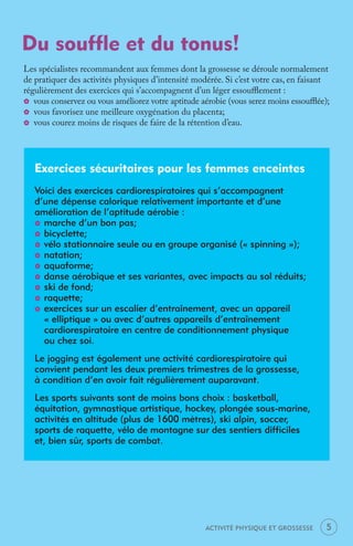 Du souffle et du tonus!
Les spécialistes recommandent aux femmes dont la grossesse se déroule normalement
de pratiquer des activités physiques d’intensité modérée. Si c’est votre cas, en faisant
régulièrement des exercices qui s’accompagnent d’un léger essouﬄement :
_ vous conservez ou vous améliorez votre aptitude aérobie (vous serez moins essouﬄée);
_ vous favorisez une meilleure oxygénation du placenta;
_ vous courez moins de risques de faire de la rétention d’eau.




   Exercices sécuritaires pour les femmes enceintes
   Voici des exercices cardiorespiratoires qui s’accompagnent
   d’une dépense calorique relativement importante et d’une
   amélioration de l’aptitude aérobie :
   _ marche d’un bon pas;
   _ bicyclette;
   _ vélo stationnaire seule ou en groupe organisé (« spinning »);
   _ natation;
   _ aquaforme;
   _ danse aérobique et ses variantes, avec impacts au sol réduits;
   _ ski de fond;
   _ raquette;
   _ exercices sur un escalier d’entraînement, avec un appareil
     « elliptique » ou avec d’autres appareils d’entraînement
     cardiorespiratoire en centre de conditionnement physique
     ou chez soi.
   Le jogging est également une activité cardiorespiratoire qui
   convient pendant les deux premiers trimestres de la grossesse,
   à condition d’en avoir fait régulièrement auparavant.
   Les sports suivants sont de moins bons choix : basketball,
   équitation, gymnastique artistique, hockey, plongée sous-marine,
   activités en altitude (plus de 1600 mètres), ski alpin, soccer,
   sports de raquette, vélo de montagne sur des sentiers difficiles
   et, bien sûr, sports de combat.




                                                    ACTIVITÉ PHYSIQUE ET GROSSESSE     5
 