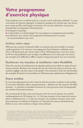 Votre programme
d’exercice physique
Votre médecin vous a conﬁrmé qu’il n’y a aucune contre-indication médicale1 à ce que
vous fassiez de l’exercice physique? Continuez à pratiquer les activités que vous aimez,
pour autant qu'elles soient jugées sécuritaires. Si vous êtes sédentaire, vous pouvez
entreprendre un programme d’entraînement :
_ en joignant un groupe;
_ en demandant à un kinésiologue2 de vous préparer un programme personnalisé;
_ en élaborant vous-même votre programme d’entraînement en suivant
  les recommandations que voici.

Activez votre cœur
Eﬀectuez des exercices d’intensité faible ou moyenne qui font travailler le système
cardiorespiratoire. Ces exercices s’accompagnent d’une fréquence cardiaque entre
110 et 140 battements par minute (entre 110 et 150 battements si vous avez moins
de 30 ans). Ils produisent aussi un léger essouﬄement, c’est-à-dire que vous auriez,
par exemple, de la diﬃculté à siﬄer, à respirer uniquement par le nez ou à converser.

Renforcez vos muscles et améliorez votre flexibilité
Faites des exercices de renforcement du plancher pelvien pour réduire le risque d’incon-
tinence urinaire. Renforcez les muscles du dos, du ventre, des fesses et des bras, sans
toutefois négliger ceux des cuisses et des épaules. Vous trouverez à la ﬁn de cette brochure
des exemples d’exercices de musculation et d’étirement qui requièrent peu d’équipement.

Soyez assidue
Si vous étiez physiquement active avant de devenir enceinte, continuez à être assidue.
Si vous étiez sédentaire, allez-y progressivement – débutez avec des exercices de faible
intensité – et attendez au deuxième trimestre de votre grossesse avant d’entreprendre
des activités d’intensité moyenne.

On recommande de faire, aussi souvent que votre état vous le permet, une activité
cardiorespiratoire de 30 minutes (ex. 1 à 4 fois par semaine) et des séances de muscu-
lation et d’étirement (ex. 1 à 3 fois par semaine). Au troisième trimestre, selon votre
état, maintenez ou réduisez la fréquence et l’intensité des séances d’entraînement.
Parlez-en avec votre médecin à chaque visite médicale.


1 Le médecin peut déconseiller la pratique de certaines formes d’activité physique en cas 1) de problèmes de santé : maladie
  cardiovasculaire (ex. hypertension), maladie pulmonaire restrictive, bronchite chronique, obésité extrême, problèmes
  orthopédiques importants, anémie; 2) de problèmes liés à la grossesse : épisodes précédents de travail précoce ou de
  naissance d’un bébé de petit poids, rupture du sac amniotique avant terme, pertes sanguines persistantes pendant les
  deux derniers trimestres, col de l’utérus faible, croissance intra-utérine retardée et prééclampsie.
2 Pour de l’information sur les services qu’oﬀrent les kinésiologues, visitez le site de la Fédération des kinésiologues
  du Québec : www.kinesiologue.com.

                                                                          ACTIVITÉ PHYSIQUE ET GROSSESSE                   7
 