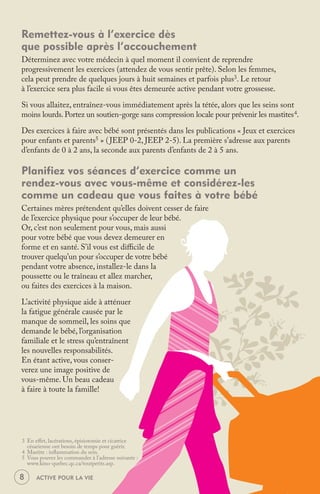 Remettez-vous à l’exercice dès
que possible après l’accouchement
Déterminez avec votre médecin à quel moment il convient de reprendre
progressivement les exercices (attendez de vous sentir prête). Selon les femmes,
cela peut prendre de quelques jours à huit semaines et parfois plus3. Le retour
à l’exercice sera plus facile si vous êtes demeurée active pendant votre grossesse.

Si vous allaitez, entraînez-vous immédiatement après la tétée, alors que les seins sont
moins lourds. Portez un soutien-gorge sans compression locale pour prévenir les mastites 4.

Des exercices à faire avec bébé sont présentés dans les publications « Jeux et exercices
pour enfants et parents5 » ( JEEP 0-2, JEEP 2-5). La première s’adresse aux parents
d’enfants de 0 à 2 ans, la seconde aux parents d’enfants de 2 à 5 ans.

Planifiez vos séances d’exercice comme un
rendez-vous avec vous-même et considérez-les
comme un cadeau que vous faites à votre bébé
Certaines mères prétendent qu’elles doivent cesser de faire
de l’exercice physique pour s’occuper de leur bébé.
Or, c’est non seulement pour vous, mais aussi
pour votre bébé que vous devez demeurer en
forme et en santé. S’il vous est diﬃcile de
trouver quelqu’un pour s’occuper de votre bébé
pendant votre absence, installez-le dans la
poussette ou le traîneau et allez marcher,
ou faites des exercices à la maison.

L’activité physique aide à atténuer
la fatigue générale causée par le
manque de sommeil, les soins que
demande le bébé, l’organisation
familiale et le stress qu’entraînent
les nouvelles responsabilités.
En étant active, vous conser-
verez une image positive de
vous-même. Un beau cadeau
à faire à toute la famille!




3 En eﬀet, lacérations, épisiotomie et cicatrice
  césarienne ont besoin de temps pour guérir.
4 Mastite : inﬂammation du sein.
5 Vous pouvez les commander à l’adresse suivante :
  www.kino-quebec.qc.ca/toutpetits.asp.

8     ACTIVE POUR LA VIE
 