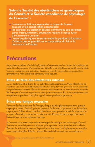Selon la Société des obstétriciens et gynécologues
   du Canada et la Société canadienne de physiologie
   de l’exercice 6 :
   _   l’exercice ne fait pas augmenter le risque de fausses
       couches et de complications néonatales;
   _   les exercices du plancher pelvien, commencés peu de temps
       après l’accouchement, pourraient réduire le risque futur
       d’incontinence urinaire;
   _   l’exercice physique à intensité modérée pendant la lactation
       n’affecte pas la quantité ou la composition du lait ni la
       croissance de l’enfant.




Précautions
La pratique modérée d’activités physiques n’augmente pas les risques de problèmes de
santé liés à la grossesse, d’accouchement diﬃcile et de problèmes de santé pour le bébé.
Comme toute personne qui fait de l’exercice, vous devez prendre des précautions
appropriées à votre condition physique, votre âge, etc.

Évitez de faire des efforts très intenses
Dosez l’intensité et la durée de vos activités cardiorespiratoires. Votre objectif est de
maintenir une bonne condition physique tout au long de votre grossesse, et non accomplir
une performance sportive. Évitez les séances exténuantes et les entraînements intensifs.
Ne faites pas d’activités vigoureuses deux jours consécutifs. Et, si vous participez à des
compétitions sportives, il est plus sage de cesser pendant la grossesse.

Évitez une fatigue excessive
Parce que le fœtus requiert de l’énergie, chaque activité physique peut vous paraître
un peu plus ardue. L’activité qui vous paraissait facile avant la grossesse vous demandera
un peu plus d’eﬀort. Votre cœur bat plus vite et votre pression artérielle augmente un
peu plus. Aussi devez-vous être constamment à l’écoute de votre corps pour trouver
l’intensité qui ne vous fatiguera pas trop.

Si l’exercice vous paraît trop ardu, interrompez-le, quel que soit votre degré d’essouf-
ﬂement ou votre fréquence cardiaque, puis reprenez à une intensité moins élevée.
Pendant le troisième trimestre, la pression du fœtus sur le diaphragme peut rendre
votre respiration plus diﬃcile : ajustez l’intensité des exercices en conséquence.

6 Source : www.sogc.org/guidelines/public/129F-JCPG-Juin2003.pdf

                                                                   ACTIVITÉ PHYSIQUE ET GROSSESSE   9
 