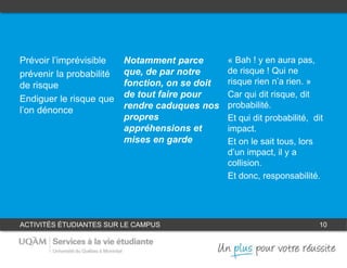 ACTIVITÉS ÉTUDIANTES SUR LE CAMPUS 10
1
Prévoir l’imprévisible
prévenir la probabilité
de risque
Endiguer le risque que
l’on dénonce
« Bah ! y en aura pas,
de risque ! Qui ne
risque rien n’a rien. »
Car qui dit risque, dit
probabilité.
Et qui dit probabilité, dit
impact.
Et on le sait tous, lors
d’un impact, il y a
collision.
Et donc, responsabilité.
Notamment parce
que, de par notre
fonction, on se doit
de tout faire pour
rendre caduques nos
propres
appréhensions et
mises en garde
32
 