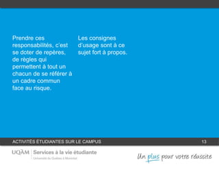 ACTIVITÉS ÉTUDIANTES SUR LE CAMPUS 13
1
Prendre ses
responsabilités, c’est
se doter de repères,
de règles qui
permettent à tout un
chacun de se référer à
un cadre commun
face au risque.
Les consignes
d’usage sont à ce
sujet fort à propos.
2
 