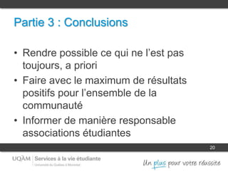 20
Partie 3 : Conclusions
• Rendre possible ce qui ne l’est pas
toujours, a priori
• Faire avec le maximum de résultats
positifs pour l’ensemble de la
communauté
• Informer de manière responsable
associations étudiantes
 