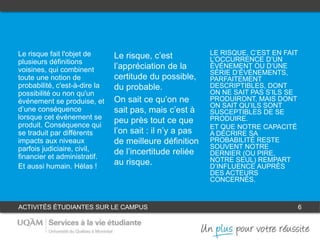 ACTIVITÉS ÉTUDIANTES SUR LE CAMPUS 6
1
Le risque fait l'objet de
plusieurs définitions
voisines, qui combinent
toute une notion de
probabilité, c'est-à-dire la
possibilité ou non qu'un
événement se produise, et
d’une conséquence
lorsque cet événement se
produit. Conséquence qui
se traduit par différents
impacts aux niveaux
parfois judiciaire, civil,
financier et administratif.
Et aussi humain. Hélas !
LE RISQUE, C’EST EN FAIT
L’OCCURRENCE D’UN
ÉVÉNEMENT OU D’UNE
SÉRIE D’ÉVÉNEMENTS,
PARFAITEMENT
DESCRIPTIBLES, DONT
ON NE SAIT PAS S’ILS SE
PRODUIRONT, MAIS DONT
ON SAIT QU’ILS SONT
SUSCEPTIBLES DE SE
PRODUIRE.
ET QUE NOTRE CAPACITÉ
A DÉCRIRE SA
PROBABILITÉ RESTE
SOUVENT NOTRE
DERNIER (OU PIRE,
NOTRE SEUL) REMPART
D’INFLUENCE AUPRÈS
DES ACTEURS
CONCERNÉS.
Le risque, c’est
l’appréciation de la
certitude du possible,
du probable.
On sait ce qu’on ne
sait pas, mais c’est à
peu près tout ce que
l’on sait : il n’y a pas
de meilleure définition
de l’incertitude reliée
au risque.
32
 