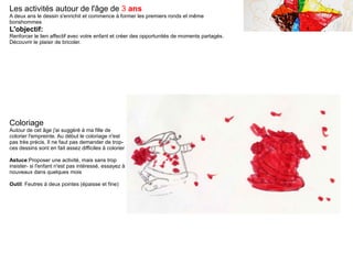 Les activités autour de l'âge de 3 ans
A deux ans le dessin s'enrichit et commence à former les premiers ronds et même
bonshommes
L'objectif:
Renforcer le lien affectif avec votre enfant et créer des opportunités de moments partagés.
Découvrir le plaisir de bricoler.
Coloriage
Autour de cet âge j'ai suggéré à ma fille de
colorier l'empreinte. Au début le coloriage n'est
pas très précis. Il ne faut pas demander de trop-
ces dessins sont en fait assez difficiles à colorier
Astuce:Proposer une activité, mais sans trop
insister- si l'enfant n'est pas intéressé, essayez à
nouveaux dans quelques mois
Outil: Feutres à deux pointes (épaisse et fine)
 