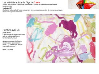 Les activités autour de l'âge de 3 ans
A deux ans le dessin s'enrichit et commence à former les premiers ronds et même
bonshommes
L'objectif:
Renforcer le lien affectif avec votre enfant et créer des opportunités de moments partagés.
Découvrir le plaisir de bricoler.
Peinture avec un
pinceau
C'est encore de la patouille, mais
cela se précise parfois, en
fonction des humeurs
Astuce: proposez de faire un
dessin assez gros ( ballon,
poule...) à colorier par la suite
avec de la peinture
Outil: Gouache
 