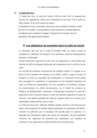 -Le transit de marchandises-
b) A l’égard des tiers
A l’égard des tiers, en vertu de l’article 1998 du Code Civil, le mandant doit
exécuter les engagements conclus par le mandataire en son nom. Tout se passe, en
effet, comme s’il les avait conclus lui- même.
Le mandant n’est pas, en principe, tenu par les actes excédant le mandat, à moins
qu’il ne les ait ratifiés. La jurisprudence retient néanmoins le mandat apparent,
considérant que le mandant est engagé à l’égard des tiers lorsque l’acte du
mandataire était apparemment légitime.
B- Les obligations du transitaire dans le cadre du transit
Le transitaire, quel que soit le mode de transport (mer, air, route), conçoit et
coordonne les opérations de transport et les opérations connexes (dédouanement,
assurance, entreposage).
Certains transitaires négocient les tarifs avec les transporteurs, et font profiter leur
clientèle de tarifs de groupage intéressants par comparaison avec le coût des envois
isolés.
Les activités du transitaire recouvrent de très multiples facettes. Il s’engage sur la
bonne fin de l’opération du transport sur les délais, établit et signe les lettres de
transport, et couvre les assurances des marchandises. Le transitaire est bien placé
pour renseigner les exportateurs et importateurs sur les formalités douanières de
sortie ou d’entrée des marchandises, les visas consulaires, les certificats d’origine,
les connaissements, les crédits documentaires, etc. Il établit les cotations de
transport, de dédouanement, d’assurance, d’entreposages nécessaires et remet des
propositions selon l’Incoterm retenu. Le choix du transitaire dépend de la nature de
l’activité. Tout dépend également du mode de transport utilisé, de la nature de la
marchandise commercialisée et de sa valeur.
Le critères de choix sont : efficacité, fiabilité, rapidité, sécurité et coût. Pour pouvoir
choisir celui qui procure le meilleur rapport qualité/prix, les opérateurs ont intérêt à
consulter les publicités que le transitaires font paraître dans les journaux et à
demander des informations auprès des clients des transitaires. On peut également
s’adresser aux organismes de promotion des exportations, aux chambres de
commerce et aux organisations professionnelles dans son propre pays.
11
 
