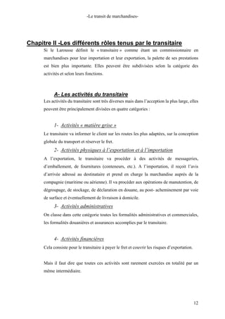 -Le transit de marchandises-
Chapitre II -Les différents rôles tenus par le transitaire
Si le Larousse définit le « transitaire » comme étant un commissionnaire en
marchandises pour leur importation et leur exportation, la palette de ses prestations
est bien plus importante. Elles peuvent être subdivisées selon la catégorie des
activités et selon leurs fonctions.
A- Les activités du transitaire
Les activités du transitaire sont très diverses mais dans l’acception la plus large, elles
peuvent être principalement divisées en quatre catégories :
1- Activités « matière grise »
Le transitaire va informer le client sur les routes les plus adaptées, sur la conception
globale du transport et réserver le fret.
2- Activités physiques à l’exportation et à l’importation
A l’exportation, le transitaire va procéder à des activités de messageries,
d’emballement, de fournitures (conteneurs, etc.). A l’importation, il reçoit l’avis
d’arrivée adressé au destinataire et prend en charge la marchandise auprès de la
compagnie (maritime ou aérienne). Il va procéder aux opérations de manutention, de
dégroupage, de stockage, de déclaration en douane, au post- acheminement par voie
de surface et éventuellement de livraison à domicile.
3- Activités administratives
On classe dans cette catégorie toutes les formalités administratives et commerciales,
les formalités douanières et assurances accomplies par le transitaire.
4- Activités financières
Cela consiste pour le transitaire à payer le fret et couvrir les risques d’exportation.
Mais il faut dire que toutes ces activités sont rarement exercées en totalité par un
même intermédiaire.
12
 