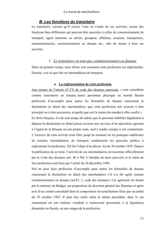 -Le transit de marchandises-
B- Les fonctions du transitaire
Le transitaire, suivant qu’il exerce l’une ou l’autre de ces activités, assure des
fonctions bien différentes qui peuvent être associées à celles de commissionnaire de
transport, agent maritime ou aérien, groupeur, affréteur, assureur, transporteur,
manutentionnaire, commissionnaire en douane etc., afin de mener à bien ses
activités.
1. Le transitaire en tant que commissionnaire en douane
Dans un premier temps, nous allons voir comment cette profession est réglementée.
Ensuite, voir ce que fait cet intermédiaire de transport.
a. La réglementation de cette profession
Aux termes de l’article 67.2°b du code des douanes marocain, « sont considérés
comme transitaires en douane, toutes personnes physique ou morale faisant
profession d’accomplir pour autrui les formalités de douane concernant la
déclaration en détail des marchandises, que cette profession soit exercée à titre
principal ou à titre accessoire, et quelle que soit la nature du mandat à elles confié ».
En droit français, il a de tout temps été admis que la personne habilitée légalement à
déposer la déclaration en détail puisse recourir aux services d’un spécialiste agissant
à l’égard de la Douane en son propre nom, sauf à rendre compte à son commettant.
L’exercice de cette activité resta libre jusqu’au moment où les pratiques indélicates
de certains intermédiaires de transport conduisirent les pouvoirs publics à
règlementer la profession. Tel fut l’objet d’un décret- loi du 30 octobre 1935. Depuis
la publication de ce texte, l’activité de ces intermédiaires est reconnue officiellement
par le Code des douanes (art. 86 à 94). L’étendue de leurs pouvoirs et le statut de
leur profession sont fixés par l’arrêté du 24 décembre 1986.
Nul ne peut faire profession d’accomplir pour autrui les formalités de douane
concernant la déclaration en détail des marchandises s’il n’a été agréé comme
commissionnaire en douane (art.87, 1, code des douanes). Cet agrément est donné
par le ministre du Budget, sur proposition du directeur général des Douanes et après
avis d’un comité consultatif dont la composition est actuellement fixée par un arrêté
du 19 octobre 1962. Il peut être retiré selon la même procédure, dans le cas
notamment où son titulaire viendrait à contrevenir gravement à la législation
douanière ou fiscale, ou aux usages de la profession.
13
 
