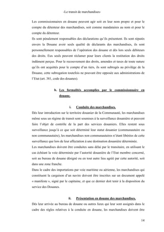 -Le transit de marchandises-
Les commissionnaires en douane peuvent agir soit en leur nom propre et pour le
compte du détenteur des marchandises, soit comme mandataires au nom et pour le
compte du détenteur.
Ils sont pénalement responsables des déclarations qu’ils présentent. Ils sont réputés
envers la Douane avoir seuls qualité de déclarants des marchandises, ils sont
personnellement responsables de l’opération des douane et dès lors seuls débiteurs
des droits. Eux seuls peuvent réclamer pour leurs clients la restitution des droits
indûment perçus. Pour le recouvrement des droits, amendes et taxes de toute nature
qu’ils ont acquittés pour le compte d’un tiers, ils sont subrogés au privilège de la
Douane, cette subrogation toutefois ne pouvant être opposée aux administrations de
l’Etat (art. 381, code des douanes).
b. Les formalités accomplies par le commissionnaire en
douane.
i. Conduite des marchandises.
Dès leur introduction sur le territoire douanier de la Communauté, les marchandises
même sous un régime de transit sont soumises à la surveillance douanière et peuvent
faire l’objet de contrôle de la part des services douaniers. Elles restent sous
surveillance jusqu’à ce que soit déterminé leur statut douanier (communautaire ou
non communautaire), les marchandises non communautaires n’étant libérées de cette
surveillance que lors de leur affectation à une destination douanière déterminée.
Les marchandises doivent être conduites sans délai par le transitaire, en utilisant le
cas échéant la voie déterminée par l’autorité douanière de l’Etat membre concerné,
soit au bureau de douane désigné ou en tout autre lieu agréé par cette autorité, soit
dans une zone franche.
Dans le cadre des importations par voie maritime ou aérienne, les marchandises qui
constituent la cargaison d’un navire doivent être inscrites sur un document appelé
« manifeste », signé par le capitaine, et que ce dernier doit tenir à la disposition du
service des Douanes.
ii. Présentation en douane des marchandises.
Dès leur arrivée au bureau de douane ou autres lieux qui leur sont assignés dans le
cadre des règles relatives à la conduite en douane, les marchandises doivent être
14
 