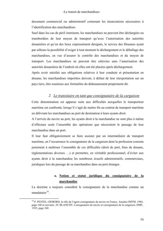 -Le transit de marchandises-
document commercial ou administratif contenant les énonciations nécessaires à
l’identification des marchandises.
Sauf dans les cas de péril imminent, les marchandises ne peuvent être déchargées ou
transbordées de leur moyen de transport qu’avec l’autorisation des autorités
douanières et qu’en des lieux expressément désignés, le service des Douanes ayant
par ailleurs la possibilité d’exiger à tout moment le déchargement et le déballage des
marchandises, en vue d’assurer le contrôle des marchandises et du moyen de
transport. Les marchandises ne peuvent être enlevées sans l’autorisation des
autorités douanières de l’endroit où elles ont été placées après déchargement.
Après avoir satisfait aux obligations relatives à leur conduite et présentation en
douane, les marchandises importées doivent, à défaut de leur réexportation sur un
pays tiers, être soumises aux formalités du dédouanement proprement dit.
2. Le transitaire en tant que consignataire de la cargaison
Cette dénomination est apparue suite aux difficultés auxquelles le transporteur
maritime est confronté, lorsqu’il s’agit de mettre fin au contrat de transport maritime
en délivrant les marchandises au port de destination à leurs ayants droit.
A l’arrivée du navire au port, les ayants droit à la marchandise ne sont plus à même
d’effectuer seuls l’ensemble des opérations que nécessitent le passage de leur
marchandise dans un port.
Il leur faut obligatoirement se faire assister par un intermédiaire de transport
maritime, en l’occurrence le consignataire de la cargaison dont la profession consiste
justement à maîtriser l’ensemble de ces difficultés (droit de port, frais de douane,
règlementations diverses …) et permettre, en véritable professionnel, d’éviter aux
ayants droit à la marchandise les nombreux écueils administratifs, commerciaux,
juridiques lors du passage de sa marchandise dans un port étranger.
a. Notion et statut juridique du consignataire de la
marchandise
La doctrine a toujours considéré le consignataire de la marchandise comme un
mandataire10
.
10
P. PESTEL- DEBORD, le rôle de l’agent consignataire du navire en France, Annales IMTM, 1984,
page 160 et suivants ; D. BLANCHY, Consignataire de navire et consignataire de la cargaison, DMF,
1953, page 368
16
 
