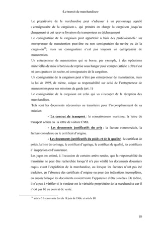 -Le transit de marchandises-
Le propriétaire de la marchandise peut s’adresser à un personnage appelé
« consignataire de la cargaison », qui prendra en charge la cargaison jusqu’au
chargement et qui recevra livraison du transporteur au déchargement
Le consignataire de la cargaison peut appartenir à bien des professionnels : un
entrepreneur de manutention peut-être ou non consignataire du navire ou de la
cargaison14
; mais un consignataire n’est pas toujours un entrepreneur de
manutention.
Un entrepreneur de manutention qui se borne, par exemple, à des opérations
matérielles de mise à bord ou de reprise sous hangar pour compte (article L.50) n’est
ni consignataire de navire, ni consignataire de la cargaison.
Un consignataire de la cargaison peut n’être pas entrepreneur de manutention, mais
la loi de 1969, de même, calque sa responsabilité sur celui de l’entrepreneur de
manutention pour ses missions de garde (art .1)
Le consignataire de la cargaison est celui qui va s’occuper de la réception des
marchandises.
Tels sont les documents nécessaires au transitaire pour l’accomplissement de sa
mission:
- Le contrat de transport : le connaissement maritime, la lettre de
transport aérien ou la lettre de voiture CMR.
- Les documents justificatifs du prix : la facture commerciale, la
facture consulaire ou le certificat d’origine.
- Les documents justificatifs du poids et de la qualité : le certificat de
poids, la liste de colisage, le certificat d’agréage, le certificat de qualité, les certificats
d’ inspection et d’assurance.
Les juges on estimé, à l’occasion de certains arrêts rendus, que la responsabilité du
transitaire ne peut être recherchée lorsqu’il n’a pas vérifié les documents douaniers
requis avant l’expédition de la marchandise, ou lorsque les factures n’ont pas été
traduites, en l’absence des certificats d’origine ou pour des indications incomplètes,
ou encore lorsque les documents avaient toute l’apparence d’être sincères. De même,
il n’a pas à vérifier si le vendeur est le véritable propriétaire de la marchandise car il
n’est pas lié au contrat de vente.
14
article 51 et suivants Loi du 18 juin de 1966, et article 80
18
 