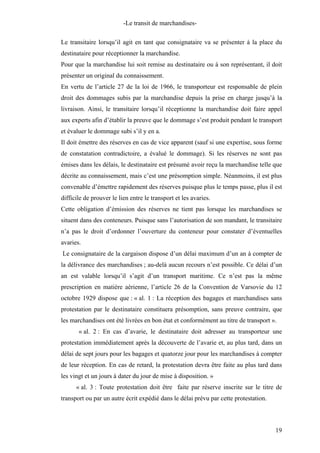 -Le transit de marchandises-
Le transitaire lorsqu’il agit en tant que consignataire va se présenter à la place du
destinataire pour réceptionner la marchandise.
Pour que la marchandise lui soit remise au destinataire ou à son représentant, il doit
présenter un original du connaissement.
En vertu de l’article 27 de la loi de 1966, le transporteur est responsable de plein
droit des dommages subis par la marchandise depuis la prise en charge jusqu’à la
livraison. Ainsi, le transitaire lorsqu’il réceptionne la marchandise doit faire appel
aux experts afin d’établir la preuve que le dommage s’est produit pendant le transport
et évaluer le dommage subi s’il y en a.
Il doit émettre des réserves en cas de vice apparent (sauf si une expertise, sous forme
de constatation contradictoire, a évalué le dommage). Si les réserves ne sont pas
émises dans les délais, le destinataire est présumé avoir reçu la marchandise telle que
décrite au connaissement, mais c’est une présomption simple. Néanmoins, il est plus
convenable d’émettre rapidement des réserves puisque plus le temps passe, plus il est
difficile de prouver le lien entre le transport et les avaries.
Cette obligation d’émission des réserves ne tient pas lorsque les marchandises se
situent dans des conteneurs. Puisque sans l’autorisation de son mandant, le transitaire
n’a pas le droit d’ordonner l’ouverture du conteneur pour constater d’éventuelles
avaries.
Le consignataire de la cargaison dispose d’un délai maximum d’un an à compter de
la délivrance des marchandises ; au-delà aucun recours n’est possible. Ce délai d’un
an est valable lorsqu’il s’agit d’un transport maritime. Ce n’est pas la même
prescription en matière aérienne, l’article 26 de la Convention de Varsovie du 12
octobre 1929 dispose que : « al. 1 : La réception des bagages et marchandises sans
protestation par le destinataire constituera présomption, sans preuve contraire, que
les marchandises ont été livrées en bon état et conformément au titre de transport ».
« al. 2 : En cas d’avarie, le destinataire doit adresser au transporteur une
protestation immédiatement après la découverte de l’avarie et, au plus tard, dans un
délai de sept jours pour les bagages et quatorze jour pour les marchandises à compter
de leur réception. En cas de retard, la protestation devra être faite au plus tard dans
les vingt et un jours à dater du jour de mise à disposition. »
« al. 3 : Toute protestation doit être faite par réserve inscrite sur le titre de
transport ou par un autre écrit expédié dans le délai prévu par cette protestation.
19
 