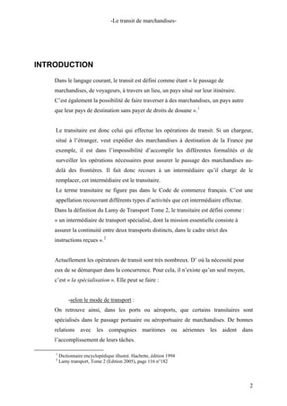 -Le transit de marchandises-
INTRODUCTION
Dans le langage courant, le transit est défini comme étant « le passage de
marchandises, de voyageurs, à travers un lieu, un pays situé sur leur itinéraire.
C’est également la possibilité de faire traverser à des marchandises, un pays autre
que leur pays de destination sans payer de droits de douane ».1
Le transitaire est donc celui qui effectue les opérations de transit. Si un chargeur,
situé à l’étranger, veut expédier des marchandises à destination de la France par
exemple, il est dans l’impossibilité d’accomplir les différentes formalités et de
surveiller les opérations nécessaires pour assurer le passage des marchandises au-
delà des frontières. Il fait donc recours à un intermédiaire qu’il charge de le
remplacer, cet intermédiaire est le transitaire.
Le terme transitaire ne figure pas dans le Code de commerce français. C’est une
appellation recouvrant différents types d’activités que cet intermédiaire effectue.
Dans la définition du Lamy de Transport Tome 2, le transitaire est défini comme :
« un intermédiaire de transport spécialisé, dont la mission essentielle consiste à
assurer la continuité entre deux transports distincts, dans le cadre strict des
instructions reçues ».2
Actuellement les opérateurs de transit sont très nombreux. D’ où la nécessité pour
eux de se démarquer dans la concurrence. Pour cela, il n’existe qu’un seul moyen,
c’est « la spécialisation ». Elle peut se faire :
-selon le mode de transport :
On retrouve ainsi, dans les ports ou aéroports, que certains transitaires sont
spécialisés dans le passage portuaire ou aéroportuaire de marchandises. De bonnes
relations avec les compagnies maritimes ou aériennes les aident dans
l’accomplissement de leurs tâches.
1
Dictionnaire encyclopédique illustré. Hachette, édition 1994
2
Lamy transport, Tome 2 (Edition 2005), page 116 n°182
2
 