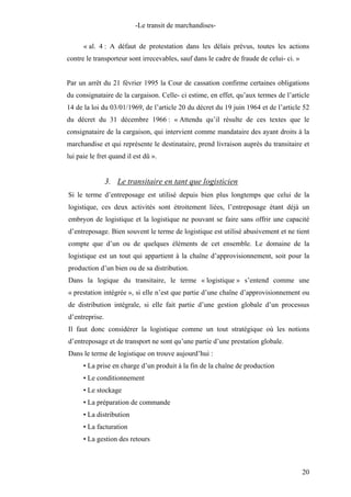 -Le transit de marchandises-
« al. 4 : A défaut de protestation dans les délais prévus, toutes les actions
contre le transporteur sont irrecevables, sauf dans le cadre de fraude de celui- ci. »
Par un arrêt du 21 février 1995 la Cour de cassation confirme certaines obligations
du consignataire de la cargaison. Celle- ci estime, en effet, qu’aux termes de l’article
14 de la loi du 03/01/1969, de l’article 20 du décret du 19 juin 1964 et de l’article 52
du décret du 31 décembre 1966 : « Attendu qu’il résulte de ces textes que le
consignataire de la cargaison, qui intervient comme mandataire des ayant droits à la
marchandise et qui représente le destinataire, prend livraison auprès du transitaire et
lui paie le fret quand il est dû ».
3. Le transitaire en tant que logisticien
Si le terme d’entreposage est utilisé depuis bien plus longtemps que celui de la
logistique, ces deux activités sont étroitement liées, l’entreposage étant déjà un
embryon de logistique et la logistique ne pouvant se faire sans offrir une capacité
d’entreposage. Bien souvent le terme de logistique est utilisé abusivement et ne tient
compte que d’un ou de quelques éléments de cet ensemble. Le domaine de la
logistique est un tout qui appartient à la chaîne d’approvisionnement, soit pour la
production d’un bien ou de sa distribution.
Dans la logique du transitaire, le terme « logistique » s’entend comme une
« prestation intégrée », si elle n’est que partie d’une chaîne d’approvisionnement ou
de distribution intégrale, si elle fait partie d’une gestion globale d’un processus
d’entreprise.
Il faut donc considérer la logistique comme un tout stratégique où les notions
d’entreposage et de transport ne sont qu’une partie d’une prestation globale.
Dans le terme de logistique on trouve aujourd’hui :
• La prise en charge d’un produit à la fin de la chaîne de production
• Le conditionnement
• Le stockage
• La préparation de commande
• La distribution
• La facturation
• La gestion des retours
20
 