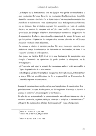 -Le transit de marchandises-
Le chargeur ou le destinataire ne sont pas équipés pour garder une marchandise à
quai en attendant la venue du navire ou en attendant l’achèvement des formalités
douanière ou autres à l’arrivée. Or, le déplacement d’une marchandise nécessite des
prestations de manutention, visant au chargement ou au déchargement des véhicules
ou au stockage. Ces prestations peuvent être accomplies en vertu de contrats
distincts du contrat de transport, soit qu’elles sont confiées à des entreprises
spécialisées, par exemple, entreprises de manutention maritime ou aéroportuaire ou
de manutention de charges exceptionnelles, nécessitant des engins de levage, soit
que les parties à l’opération de transport aient entendu dissocier ses différentes
phases en concluant autant de contrats.
Au cours de sa mission, le transitaire va donc faire appel à une autre entreprise pour
prendre en charge la manutention sur instruction de son mandant, ou alors il va
s’occuper lui-même de cette opération.
Aux termes de l’article D.80, il et prévu que l’entreprise de manutention sera
chargée d’accomplir les opérations de garde pendant le chargement ou le
déchargement :
-si l’entreprise agit pour le compte du transporteur, celui-ci reste responsable à
l’égard du propriétaire de la marchandise.
-si l’entreprise agit pour le compte du chargeur ou du réceptionnaire, le transporteur
se trouve libéré de ses obligations ou de sa responsabilité par l’intervention de
l’entreprise agissant en cette qualité.
Lorsque le transitaire intervient lui- même pour les opérations de manutention, il va
principalement s’occuper du chargement, du déchargement, d’arrimage et de mise à
quai ou en entrepôts15
. Il va manipuler la marchandise.
En plus de ces actes matériels, le manutentionnaire va également assurer un rôle à
caractère secondaire, de portée juridique, telles que la réception, la reconnaissance 16
et la garde des marchandises à terre à l’embarquement17
ou au débarquement.
15
article 50 L. n°66- 420, 18 juin 1966
16
article 5 L. n°66- 420, 18 juin 1966
17
article 80 D. n°66- 1078, 31 déc. 1966
22
 