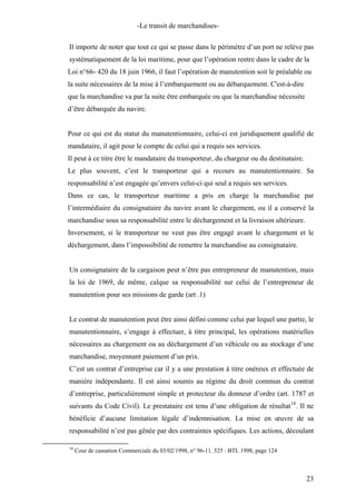 -Le transit de marchandises-
Il importe de noter que tout ce qui se passe dans le périmètre d’un port ne relève pas
systématiquement de la loi maritime, pour que l’opération rentre dans le cadre de la
Loi n°66- 420 du 18 juin 1966, il faut l’opération de manutention soit le préalable ou
la suite nécessaires de la mise à l’embarquement ou au débarquement. C'est-à-dire
que la marchandise va par la suite être embarquée ou que la marchandise nécessite
d’être débarquée du navire.
Pour ce qui est du statut du manutentionnaire, celui-ci est juridiquement qualifié de
mandataire, il agit pour le compte de celui qui a requis ses services.
Il peut à ce titre être le mandataire du transporteur, du chargeur ou du destinataire.
Le plus souvent, c’est le transporteur qui a recours au manutentionnaire. Sa
responsabilité n’est engagée qu’envers celui-ci qui seul a requis ses services.
Dans ce cas, le transporteur maritime a pris en charge la marchandise par
l’intermédiaire du consignataire du navire avant le chargement, ou il a conservé la
marchandise sous sa responsabilité entre le déchargement et la livraison ultérieure.
Inversement, si le transporteur ne veut pas être engagé avant le chargement et le
déchargement, dans l’impossibilité de remettre la marchandise au consignataire.
Un consignataire de la cargaison peut n’être pas entrepreneur de manutention, mais
la loi de 1969, de même, calque sa responsabilité sur celui de l’entrepreneur de
manutention pour ses missions de garde (art .1)
Le contrat de manutention peut être ainsi défini comme celui par lequel une partie, le
manutentionnaire, s’engage à effectuer, à titre principal, les opérations matérielles
nécessaires au chargement ou au déchargement d’un véhicule ou au stockage d’une
marchandise, moyennant paiement d’un prix.
C’est un contrat d’entreprise car il y a une prestation à titre onéreux et effectuée de
manière indépendante. Il est ainsi soumis au régime du droit commun du contrat
d’entreprise, particulièrement simple et protecteur du donneur d’ordre (art. 1787 et
suivants du Code Civil). Le prestataire est tenu d’une obligation de résultat18
. Il ne
bénéficie d’aucune limitation légale d’indemnisation. La mise en œuvre de sa
responsabilité n’est pas gênée par des contraintes spécifiques. Les actions, découlant
18
Cour de cassation Commerciale du 03/02/1998, n° 96-11. 525 : BTL 1998, page 124
23
 