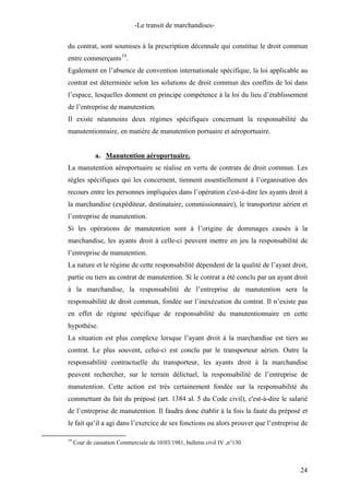 -Le transit de marchandises-
du contrat, sont soumises à la prescription décennale qui constitue le droit commun
entre commerçants19
.
Egalement en l’absence de convention internationale spécifique, la loi applicable au
contrat est déterminée selon les solutions de droit commun des conflits de loi dans
l’espace, lesquelles donnent en principe compétence à la loi du lieu d’établissement
de l’entreprise de manutention.
Il existe néanmoins deux régimes spécifiques concernant la responsabilité du
manutentionnaire, en matière de manutention portuaire et aéroportuaire.
a. Manutention aéroportuaire.
La manutention aéroportuaire se réalise en vertu de contrats de droit commun. Les
règles spécifiques qui les concernent, tiennent essentiellement à l’organisation des
recours entre les personnes impliquées dans l’opération c'est-à-dire les ayants droit à
la marchandise (expéditeur, destinataire, commissionnaire), le transporteur aérien et
l’entreprise de manutention.
Si les opérations de manutention sont à l’origine de dommages causés à la
marchandise, les ayants droit à celle-ci peuvent mettre en jeu la responsabilité de
l’entreprise de manutention.
La nature et le régime de cette responsabilité dépendent de la qualité de l’ayant droit,
partie ou tiers au contrat de manutention. Si le contrat a été conclu par un ayant droit
à la marchandise, la responsabilité de l’entreprise de manutention sera la
responsabilité de droit commun, fondée sur l’inexécution du contrat. Il n’existe pas
en effet de régime spécifique de responsabilité du manutentionnaire en cette
hypothèse.
La situation est plus complexe lorsque l’ayant droit à la marchandise est tiers au
contrat. Le plus souvent, celui-ci est conclu par le transporteur aérien. Outre la
responsabilité contractuelle du transporteur, les ayants droit à la marchandise
peuvent rechercher, sur le terrain délictuel, la responsabilité de l’entreprise de
manutention. Cette action est très certainement fondée sur la responsabilité du
commettant du fait du préposé (art. 1384 al. 5 du Code civil), c'est-à-dire le salarié
de l’entreprise de manutention. Il faudra donc établir à la fois la faute du préposé et
le fait qu’il a agi dans l’exercice de ses fonctions ou alors prouver que l’entreprise de
19
Cour de cassation Commerciale du 10/03/1981, bulletin civil IV ,n°130
24
 