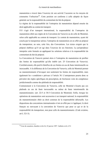 -Le transit de marchandises-
manutention a trouvé dans l’exercice de son activité l’occasion ou les moyens de
commettre l’infraction20
. Cette position est conforme à celle adoptée de façon
générale sur la responsabilité du commettant du fait du préposé.
Le régime de la responsabilité de l’entreprise de manutention dépend ensuite du
droit applicable au contrat de transport.
S’il s’agit d’un transport international, la responsabilité de l’entreprise de
manutention obéit aux règles de la Convention de Varsovie ou de celle de Montréal,
selon celle applicable au contrat de transport. Le contrat de manutention, ayant été
conclu par le transporteur aérien, l’entreprise de manutention est en effet un préposé
du transporteur, au sens, cette fois, des Conventions. Les textes exigent que le
préposé établisse qu’il ait agi dans l’exercice de ses fonctions. La jurisprudence
interprète cette formule en appliquant les solutions relatives à la responsabilité du
commettant du fait du préposé.
La Convention de Varsovie permet alors à l’entreprise de manutention de profiter
des limites de responsabilité qu’elle établit (art. 25 Convention de Varsovie).
Corrélativement, elle perd le bénéfice de ces limites en cas de faute intentionnelle ou
inexcusable. A la différence de la Convention de Varsovie, celle de Montréal permet
au manutentionnaire d’invoquer non seulement les limites de responsabilité, mais
également les « conditions » prévues à l’article 30. L’entrepreneur pourra donc se
prévaloir des règles spécifiques de prescription, de forclusion voire de compétence
juridictionnelle comme des plafonds de responsabilité.
Contrairement à la Convention de Varsovie, celle de Montréal n’écarte pas ces
plafonds en cas de faute inexcusable ou même de faute intentionnelle du
manutentionnaire. (art. 22-5 et 30-3 Convention de Montréal). Enfin, lorsque les
opérations de manutention sont accessoires à un transport national, la responsabilité
du manutentionnaire obéit au droit commun de la responsabilité délictuelle. Les
dispositions des conventions internationales n’ont en effet pas à s’appliquer, le droit
français ne renvoyant à la convention de Varsovie que pour ce qui et de la
responsabilité du transporteur, non pour celle du manutentionnaire. (Code aviation,
art L 321-3).
20
Cour de cassation, chambre civile 2è, 22 janvier 1997 : bulletin civil, n°21
25
 