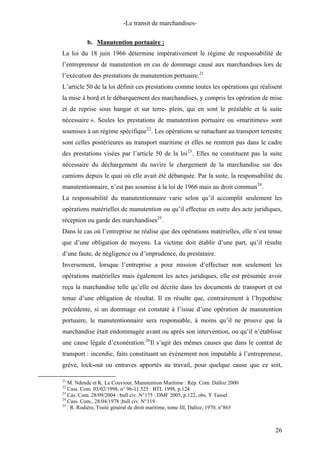 -Le transit de marchandises-
b. Manutention portuaire :
La loi du 18 juin 1966 détermine impérativement le régime de responsabilité de
l’entrepreneur de manutention en cas de dommage causé aux marchandises lors de
l’exécution des prestations de manutention portuaire.21
L’article 50 de la loi définit ces prestations comme toutes les opérations qui réalisent
la mise à bord et le débarquement des marchandises, y compris les opération de mise
et de reprise sous hangar et sur terre- plein, qui en sont le préalable et la suite
nécessaire ». Seules les prestations de manutention portuaire ou «maritimes» sont
soumises à un régime spécifique22
. Les opérations se rattachant au transport terrestre
sont celles postérieures au transport maritime et elles ne rentrent pas dans le cadre
des prestations visées par l’article 50 de la loi23
. Elles ne constituent pas la suite
nécessaire du déchargement du navire le chargement de la marchandise sur des
camions depuis le quai où elle avait été débarquée. Par la suite, la responsabilité du
manutentionnaire, n’est pas soumise à la loi de 1966 mais au droit commun24
.
La responsabilité du manutentionnaire varie selon qu’il accomplit seulement les
opérations matérielles de manutention ou qu’il effectue en outre des acte juridiques,
réception ou garde des marchandises25
.
Dans le cas où l’entreprise ne réalise que des opérations matérielles, elle n’est tenue
que d’une obligation de moyens. La victime doit établir d’une part, qu’il résulte
d’une faute, de négligence ou d’imprudence, du prestataire.
Inversement, lorsque l’entreprise a pour mission d’effectuer non seulement les
opérations matérielles mais également les actes juridiques, elle est présumée avoir
reçu la marchandise telle qu’elle est décrite dans les documents de transport et est
tenue d’une obligation de résultat. Il en résulte que, contrairement à l’hypothèse
précédente, si un dommage est constaté à l’issue d’une opération de manutention
portuaire, le manutentionnaire sera responsable, à moins qu’il ne prouve que la
marchandise était endommagée avant ou après son intervention, ou qu’il n’établisse
une cause légale d’exonération.26
Il s’agit des mêmes causes que dans le contrat de
transport : incendie, faits constituant un évènement non imputable à l’entrepreneur,
grève, lock-out ou entraves apportés au travail, pour quelque cause que ce soit,
21
M. Ndende et K. Le Couviour, Manutention Maritime : Rép. Com. Dalloz 2000
22
Cass. Com. 03/02/1998, n° 96-11.525 : BTL 1998, p.124
23
Cas. Com. 28/09/2004 : bull civ. N°175 : DMF 2005, p.122, obs. Y Tassel
24
Cass. Com., 28/04/1978 ;bull civ. N°119
25
: R. Rodière, Traité général de droit maritime, tome III, Dalloz, 1970, n°865
26
 