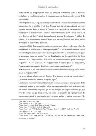 -Le transit de marchandises-
partiellement ou complètement, faute du chargeur, notamment dans le mauvais
emballage, le conditionnement ou le marquage des marchandises, vice propre de la
marchandise.
Dans le premier cas, il n’y a aucun moyen de vérifier l’état des marchandises dont la
manutention lui et confiée. Il est donc logique qu’il ne soit pas présumé les avoir
reçus en bon état. Dans le second, à l’inverse, il accomplit les actes nécessaires à la
réception de la marchandise à l’issue du transport maritime ou en vue de celui-ci. Il
peut donc en vérifier l’état et, éventuellement, émettre des réserves. A défaut de
celles-ci, il et logiquement présumé avoir reçu les marchandises dans l’état où les
documents de transport les décrivent.
La responsabilité du manutentionnaire est soumise aux mêmes règles que celles du
transporteur. Il bénéficie de la même prescription27
. C’est de même le cas en ce qui
concerne la prescription de l’action du transporteur contre le manutentionnaire pour
le dommage causé au navire28
ou sur l’application de la prescription de droit
commun à la responsabilité délictuelle du manutentionnaire pour dommages
corporels29
et des plafonds de responsabilité. Comme pour le transporteur,
l’indemnisation est calculée d’après les mentions du connaissement30
.
Aux termes de la loi, seul le contractant du manutentionnaire devrait pouvoir mettre
en jeu sa responsabilité 31
.
La jurisprudence admet toutefois l’action d’un tiers au contrat de manutention32
.
Celle-ci est néanmoins soumise au régime légal.33
Le chargeur ou son représentant (transitaire, commissionnaire ou consignataire de la
cargaison), amène la marchandise, selon les usages portuaires, soit au transporteur
lui- même, soit dans les magasins qui lui ont désignés par l’agent maritime qui agit
pour le compte de ce transporteur, soit dans les entrepôts de l’entrepreneur de
manutention. Ainsi, la marchandise sera présentée au lieu et au jour convenus. Elle
26
Art. 53. b loi du 18 juin 1966
27
Art. 56 de la loi du 18 juin 1966
28
Cass. Com,7/12/2004 : DMF 2005, p.38,note Y.Tassel
29
cass. Com. 1er
avril 2003 : Bull civil. IV, n°54
30
cass. Com. 9 juin 1998 : Bull civil IV, n°191 ; cass. Com. 13 avril 1999 : bull. civ. IV ,n°88
31
Art. 52 de la loi du 18 juin 1966
32
cass .com. 15 juil. 1987 : bull civ.IV,n°197
33
cass. Com. 22 oct 1996 ;bull.civ IV,n°259 ; D. 1997,106, obs. Ph. Delebecque ; DMF 1996,
p.1014,obs. J-P. Remery).
27
 