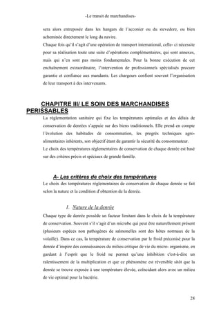 -Le transit de marchandises-
sera alors entreposée dans les hangars de l’acconier ou du stevedore, ou bien
acheminée directement le long du navire.
Chaque fois qu’il s’agit d’une opération de transport international, celle- ci nécessite
pour sa réalisation toute une suite d’opérations complémentaires, qui sont annexes,
mais qui n’en sont pas moins fondamentales. Pour la bonne exécution de cet
enchaînement extraordinaire, l’intervention de professionnels spécialisés procure
garantie et confiance aux mandants. Les chargeurs confient souvent l’organisation
de leur transport à des intervenants.
CHAPITRE III/ LE SOIN DES MARCHANDISES
PERISSABLES
La réglementation sanitaire qui fixe les températures optimales et des délais de
conservation de denrées s’appuie sur des biens traditionnels. Elle prend en compte
l’évolution des habitudes de consommation, les progrès techniques agro-
alimentaires inhérents, son objectif étant de garantir la sécurité du consommateur.
Le choix des températures règlementaires de conservation de chaque denrée est basé
sur des critères précis et spéciaux de grande famille.
A- Les critères de choix des températures
Le choix des températures réglementaires de conservation de chaque denrée se fait
selon la nature et la condition d’obtention de la denrée.
1. Nature de la denrée
Chaque type de denrée possède un facteur limitant dans le choix de la température
de conservation. Souvent s’il s’agit d’un microbe qui peut être naturellement présent
(plusieurs espèces non pathogènes de salmonelles sont des hôtes normaux de la
volaille). Dans ce cas, la température de conservation par le froid préconisé pour la
denrée d’inspire des connaissances du milieu critique de vie du micro- organisme, en
gardant à l’esprit que le froid ne permet qu’une inhibition c'est-à-dire un
ralentissement de la multiplication et que ce phénomène est réversible sitôt que la
denrée se trouve exposée à une température élevée, coïncidant alors avec un milieu
de vie optimal pour la bactérie.
28
 