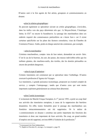 -Le transit de marchandises-
D’autres sont à la fois agents de fret aérien, groupeurs et commissionnaires en
douane.
-selon la relation géographique :
Ils peuvent également se spécialiser suivant un critère géographique, c'est-à-dire,
dans les trafics vers des pays déterminés tels que : le Moyen-Orient, l’Amérique
latine, la CEI3
ou encore la Scandinavie. Le passage des marchandises dans ces
endroits requiert des connaissances particulières un « know how » car il existe
certaines spécificités sur les plans des factures consulaires, visas de Chambre de
Commerce Franco- Arabe, poids en charge autorisé des conteneurs, par exemple.
- selon la marchandise :
Certaines marchandises, compte- tenu de leur nature, demandent un savoir- faire.
C’est le cas de la fourrure, du cuir, des peaux, des masses indivisibles telles que les
turbines géantes, des machines-outils, des textiles, des les denrées périssables ou
encore des produits dangereux.
- selon le type d’opération :
Certains transitaires ont commencé par se spécialiser dans l’emballage. D’autres
exercent la profession d’Agence de Voyages.
Les transitaires, à grande puissance économique, proposent un éventail complet de
service, y compris l’entreposage ; tandis que d’autres ceux qui sont moins
importants exploitent généralement un créneau bien déterminé.
-selon l’entité économique :
L’avènement du Marché Unique Européen, le 1er
janvier 1993, a porté un coup fatal
aux activités des transitaires européens, à cause de la suppression des barrières
douanières. En effet, toutes formalités pour le passage des marchandises aux
frontières intracommunautaires ont été supprimées. Or le métier de
« commissionnaire en douane » constitue une partie importante des fonctions des
transitaires et donc une importante de leurs activités. Du coup, un grand nombre
d’emplois ont été supprimé, environ 6000 à l’échelon de la profession.4
3
Communauté des Etats Indépendants
4
F. Duphil et Chevalier D., ouvrage « Le transport », page 50
3
 