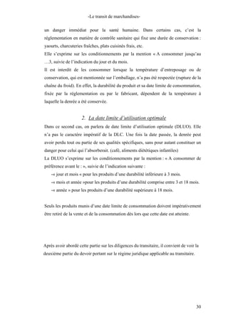 -Le transit de marchandises-
un danger immédiat pour la santé humaine. Dans certains cas, c’est la
réglementation en matière de contrôle sanitaire qui fixe une durée de conservation :
yaourts, charcuteries fraîches, plats cuisinés frais, etc.
Elle s’exprime sur les conditionnements par la mention « A consommer jusqu’au
…3, suivie de l’indication du jour et du mois.
Il est interdit de les consommer lorsque la température d’entreposage ou de
conservation, qui est mentionnée sur l’emballage, n’a pas été respectée (rupture de la
chaîne du froid). En effet, la durabilité du produit et sa date limite de consommation,
fixée par la réglementation eu par le fabricant, dépendent de la température à
laquelle la denrée a été conservée.
2. La date limite d’utilisation optimale
Dans ce second cas, on parlera de date limite d’utilisation optimale (DLUO). Elle
n’a pas le caractère impératif de la DLC. Une fois la date passée, la denrée peut
avoir perdu tout ou partie de ses qualités spécifiques, sans pour autant constituer un
danger pour celui qui l’absorberait. (café, aliments diététiques infantiles)
La DLUO s’exprime sur les conditionnements par la mention : « A consommer de
préférence avant le : », suivie de l’indication suivante :
-« jour et mois « pour les produits d’une durabilité inférieure à 3 mois.
-« mois et année »pour les produits d’une durabilité comprise entre 3 et 18 mois.
-« année » pour les produits d’une durabilité supérieure à 18 mois.
Seuls les produits munis d’une date limite de consommation doivent impérativement
être retiré de la vente et de la consommation dès lors que cette date est atteinte.
Après avoir abordé cette partie sur les diligences du transitaire, il convient de voir la
deuxième partie du devoir portant sur le régime juridique applicable au transitaire.
30
 